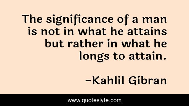 The significance of a man is not in what he attains but rather in what he longs to attain.