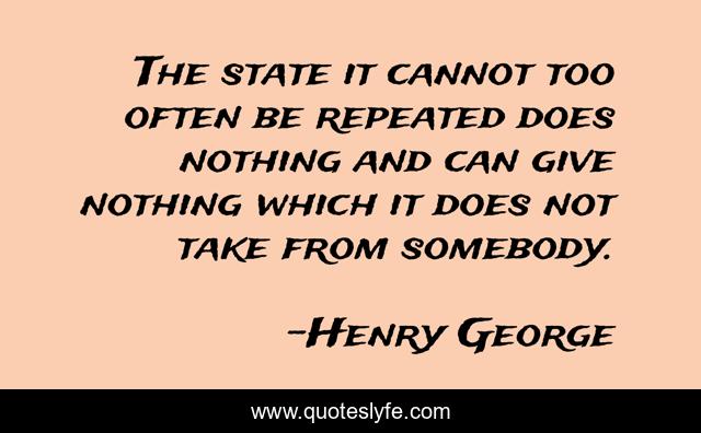 The state it cannot too often be repeated does nothing and can give nothing which it does not take from somebody.