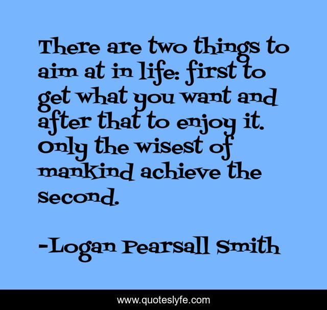 There are two things to aim at in life: first to get what you want and after that to enjoy it. Only the wisest of mankind achieve the second.