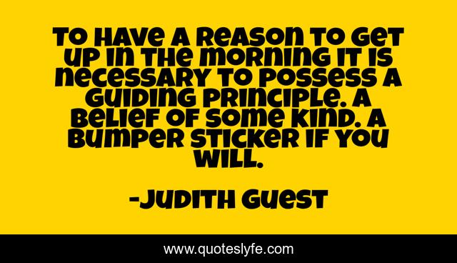 To have a reason to get up in the morning it is necessary to possess a guiding principle. A belief of some kind. A bumper sticker if you will.