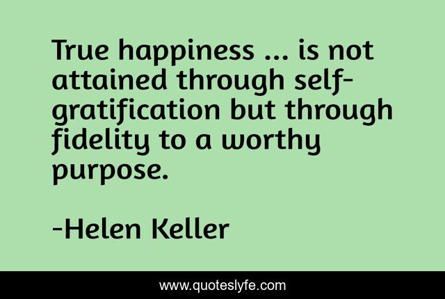 True happiness ... is not attained through self-gratification but through fidelity to a worthy purpose.