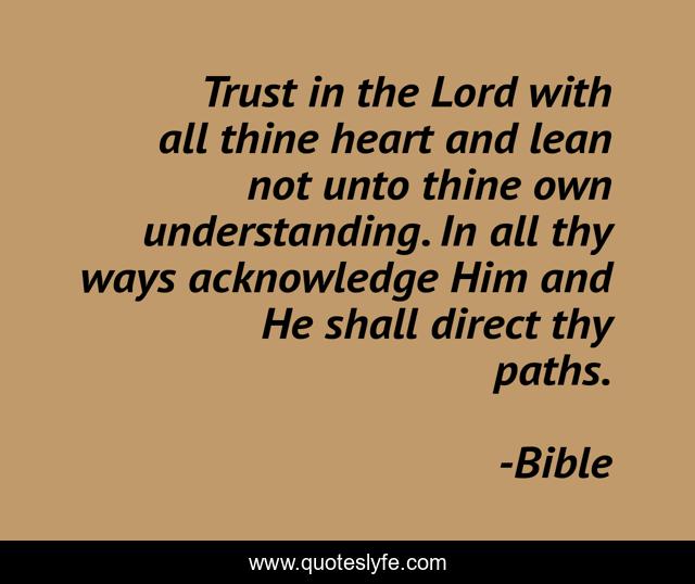 Trust in the Lord with all thine heart and lean not unto thine own understanding. In all thy ways acknowledge Him and He shall direct thy paths.