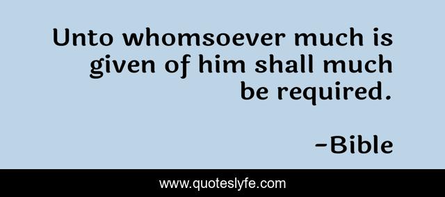 Unto whomsoever much is given of him shall much be required.
