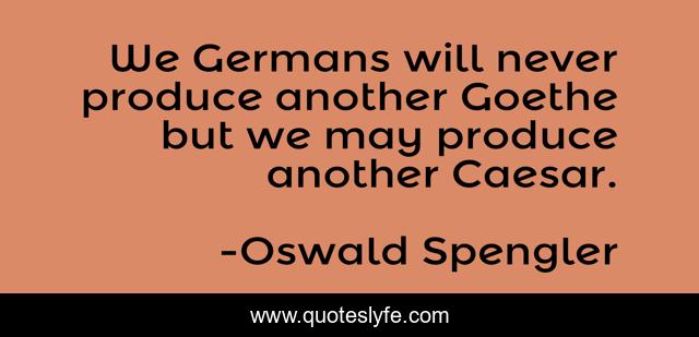 We Germans will never produce another Goethe but we may produce another Caesar.