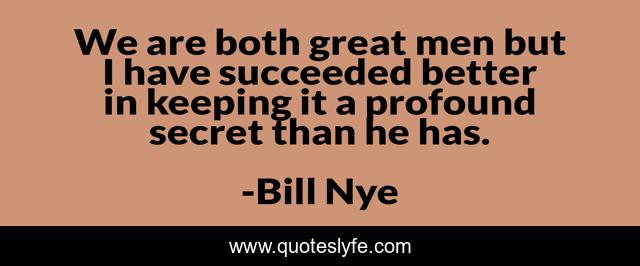 We are both great men but I have succeeded better in keeping it a profound secret than he has.