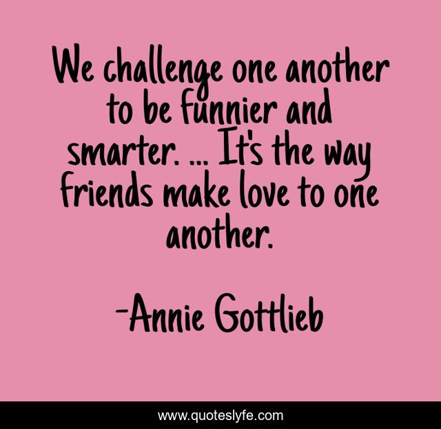 We challenge one another to be funnier and smarter. ... It's the way friends make love to one another.