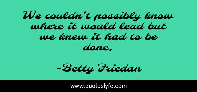 We couldn't possibly know where it would lead but we knew it had to be done.