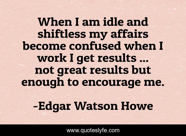 When I am idle and shiftless my affairs become confused when I work I get results ... not great results but enough to encourage me.