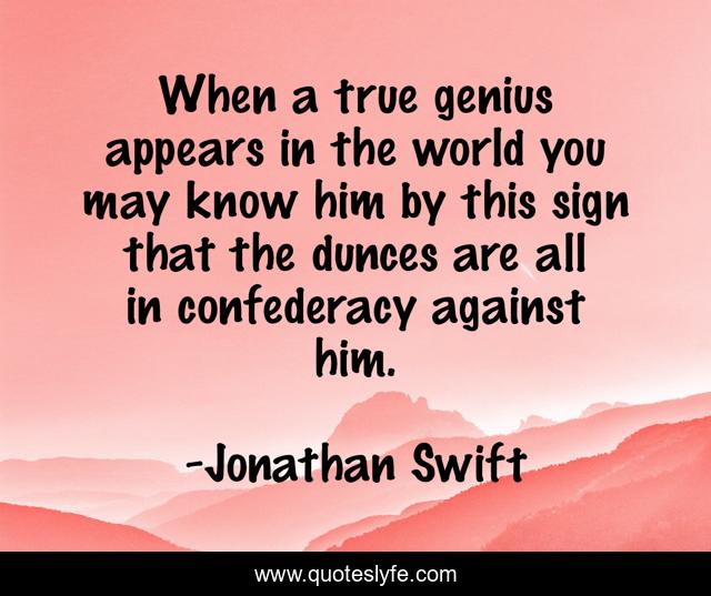 When a true genius appears in the world you may know him by this sign that the dunces are all in confederacy against him.