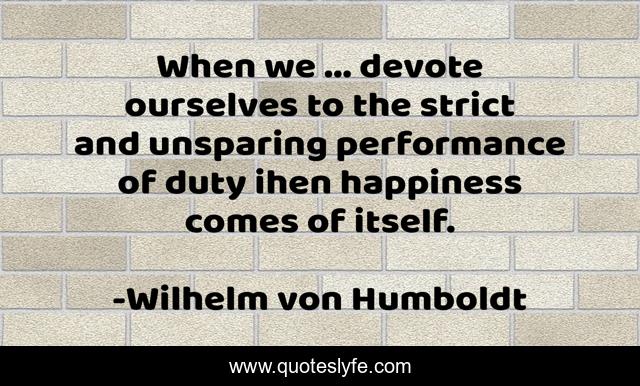 When we ... devote ourselves to the strict and unsparing performance of duty ihen happiness comes of itself.