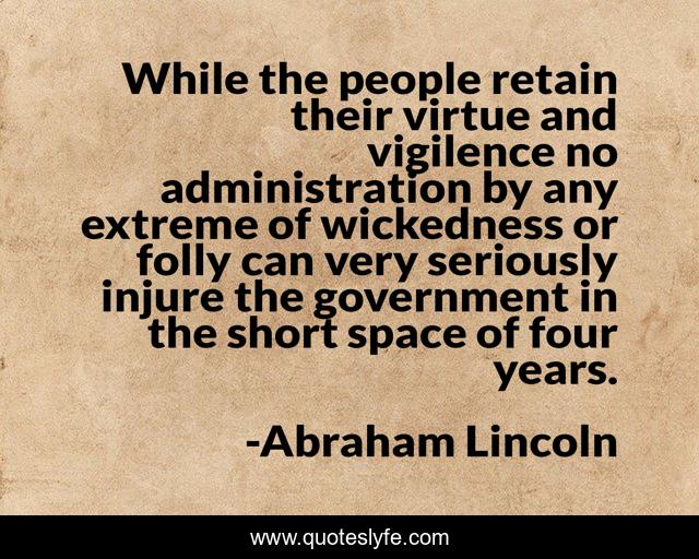 While the people retain their virtue and vigilence no administration by any extreme of wickedness or folly can very seriously injure the government in the short space of four years.
