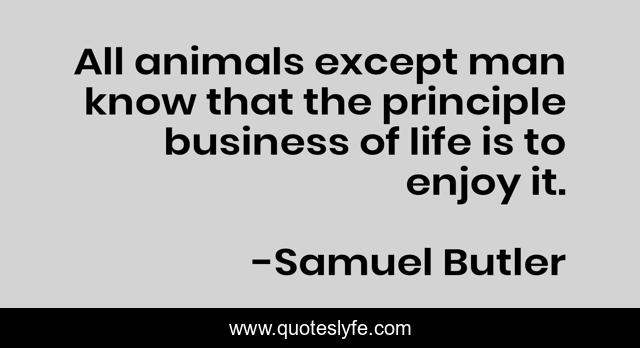 All animals except man know that the principle business of life is to enjoy it.