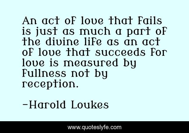 An act of love that fails is just as much a part of the divine life as an act of love that succeeds for love is measured by fullness not by reception.