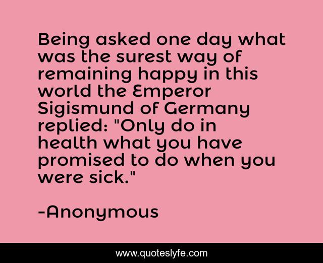 Being asked one day what was the surest way of remaining happy in this world the Emperor Sigismund of Germany replied: 
