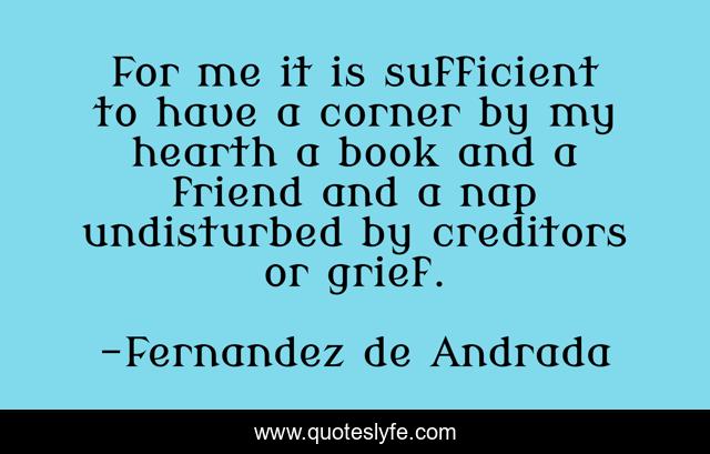 For me it is sufficient to have a corner by my hearth a book and a friend and a nap undisturbed by creditors or grief.