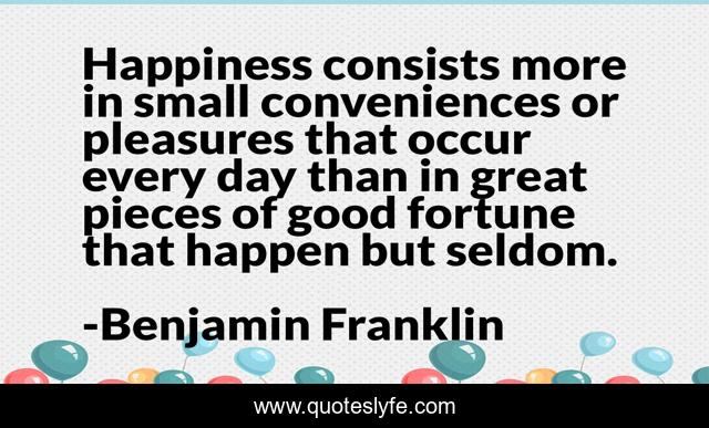 Happiness consists more in small conveniences or pleasures that occur every day than in great pieces of good fortune that happen but seldom.