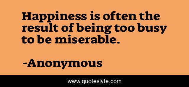 Happiness is often the result of being too busy to be miserable.