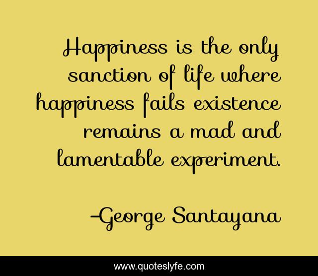 Happiness is the only sanction of life where happiness fails existence remains a mad and lamentable experiment.