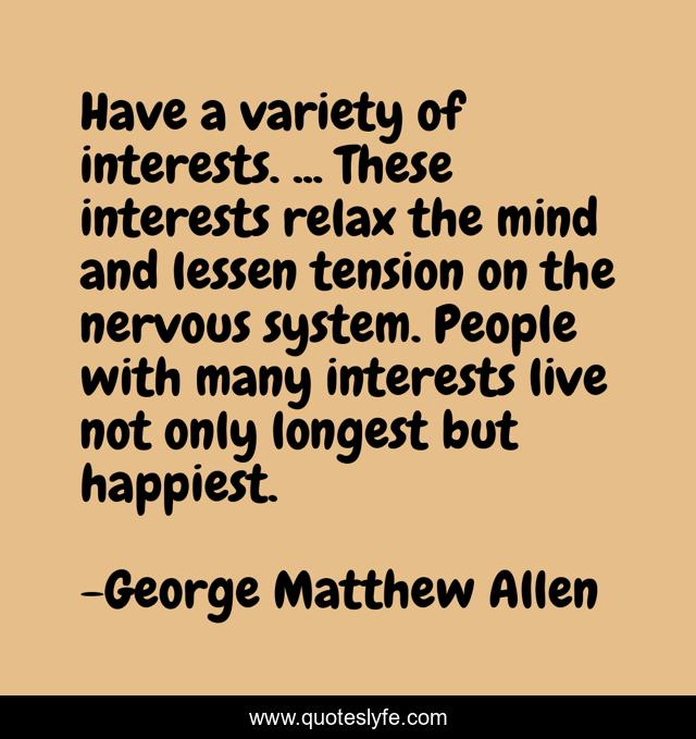 Have a variety of interests. ... These interests relax the mind and lessen tension on the nervous system. People with many interests live not only longest but happiest.