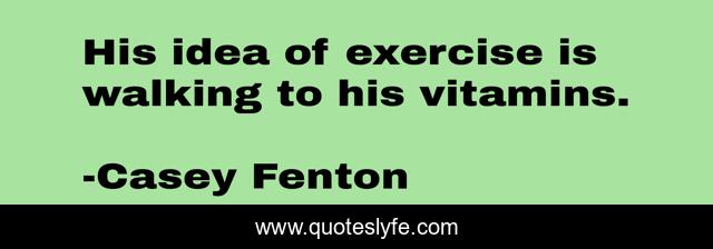 His idea of exercise is walking to his vitamins.