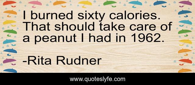 I burned sixty calories. That should take care of a peanut I had in 1962.