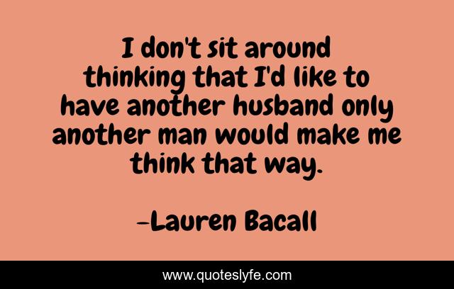 I don't sit around thinking that I'd like to have another husband only another man would make me think that way.