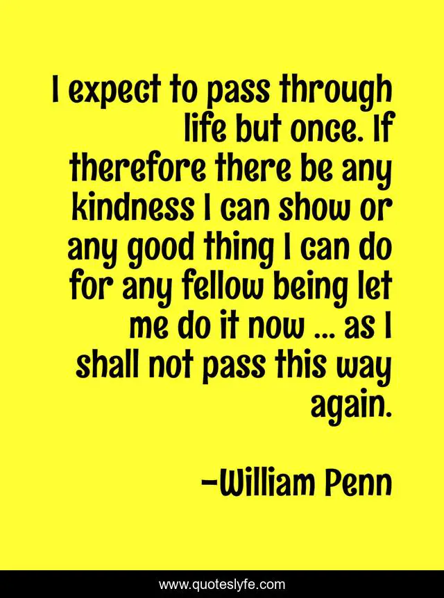 I expect to pass through life but once. If therefore there be any kindness I can show or any good thing I can do for any fellow being let me do it now ... as I shall not pass this way again.