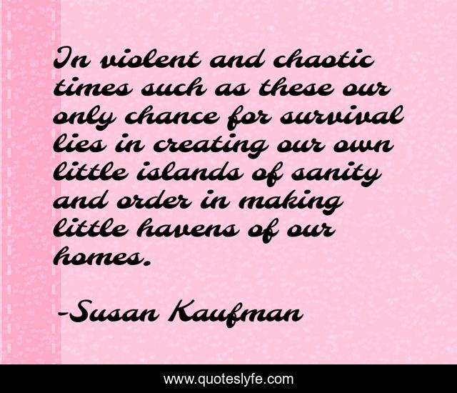 In violent and chaotic times such as these our only chance for survival lies in creating our own little islands of sanity and order in making little havens of our homes.
