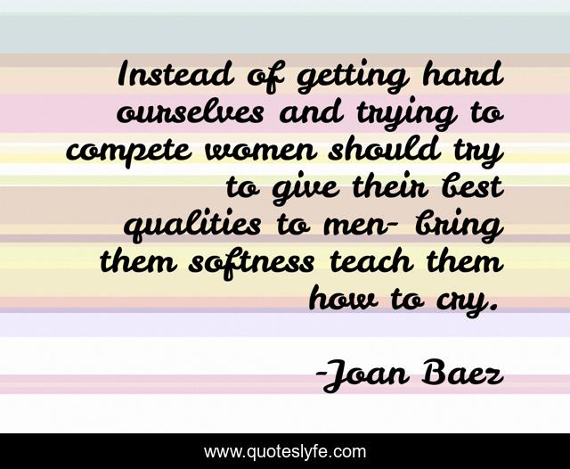 Instead of getting hard ourselves and trying to compete women should try to give their best qualities to men- bring them softness teach them how to cry.