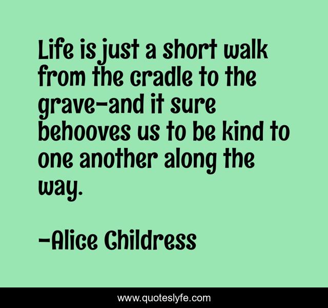 Life is just a short walk from the cradle to the grave-and it sure behooves us to be kind to one another along the way.