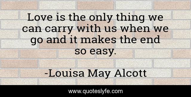Love is the only thing we can carry with us when we go and it makes the end so easy.
