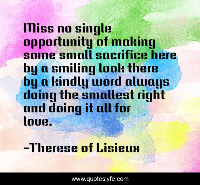 Miss no single opportunity of making some small sacrifice here by a smiling look there by a kindly word always doing the smallest right and doing it all for love.