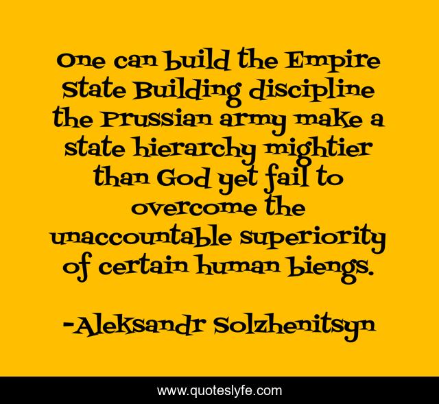 One can build the Empire State Building discipline the Prussian army make a state hierarchy mightier than God yet fail to overcome the unaccountable superiority of certain human biengs.