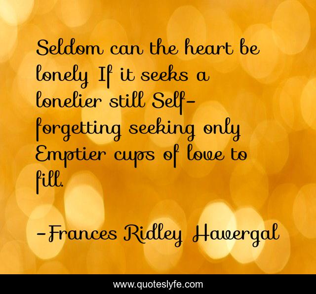Seldom can the heart be lonely If it seeks a lonelier still Self-forgetting seeking only Emptier cups of love to fill.