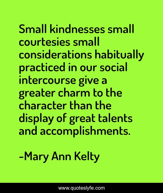 Small kindnesses small courtesies small considerations habitually practiced in our social intercourse give a greater charm to the character than the display of great talents and accomplishments.