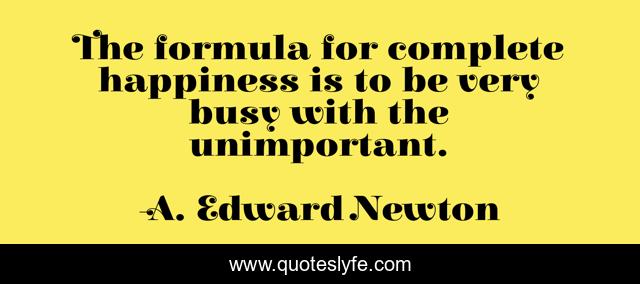 The formula for complete happiness is to be very busy with the unimportant.