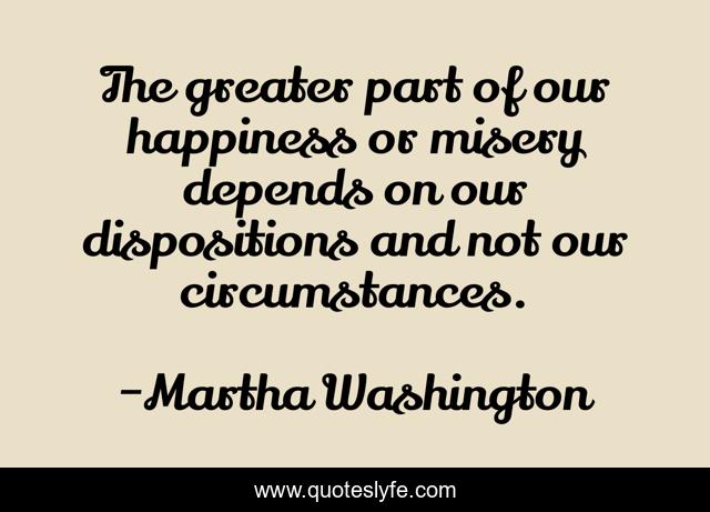 The greater part of our happiness or misery depends on our dispositions and not our circumstances.