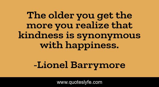 The older you get the more you realize that kindness is synonymous with happiness.