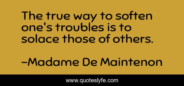 The true way to soften one's troubles is to solace those of others.