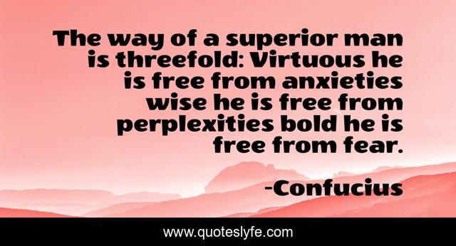 The way of a superior man is threefold: Virtuous he is free from anxieties wise he is free from perplexities bold he is free from fear.