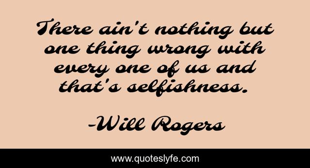 There ain't nothing but one thing wrong with every one of us and that's selfishness.