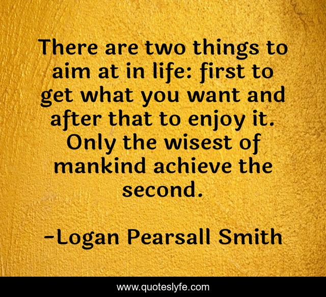 There are two things to aim at in life: first to get what you want and after that to enjoy it. Only the wisest of mankind achieve the second.