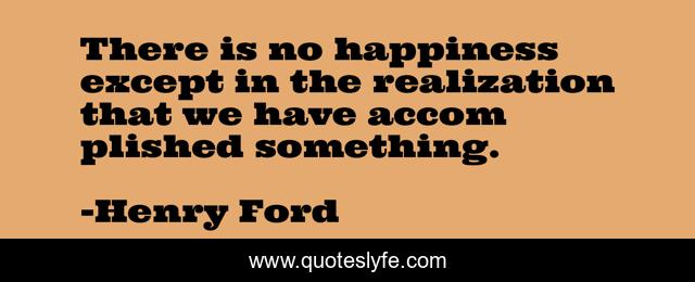 There is no happiness except in the realization that we have accom plished something.