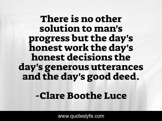There is no other solution to man's progress but the day's honest work the day's honest decisions the day's generous utterances and the day's good deed.