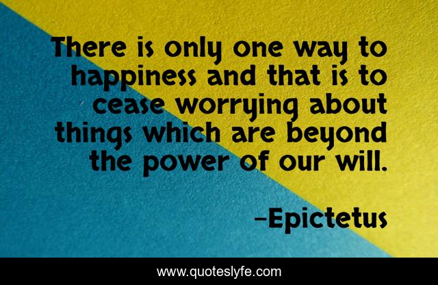 There is only one way to happiness and that is to cease worrying about things which are beyond the power of our will.