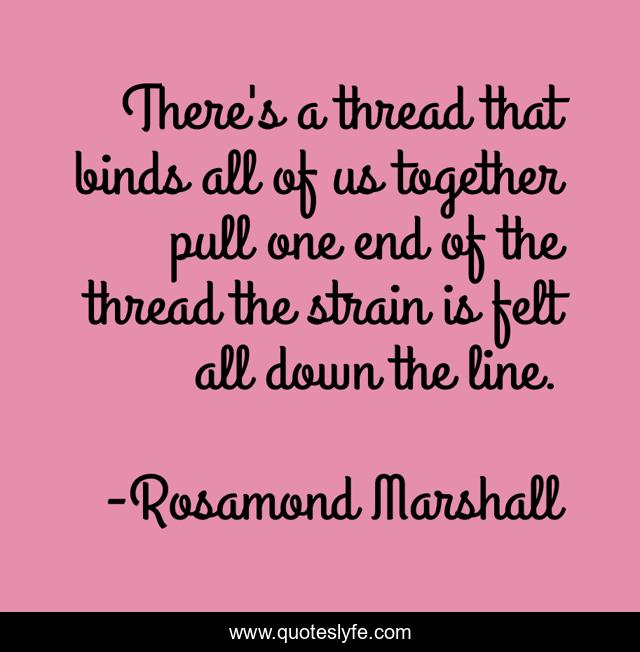 There's a thread that binds all of us together pull one end of the thread the strain is felt all down the line.