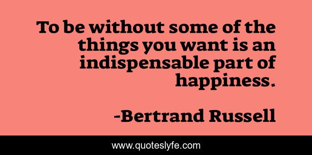 To be without some of the things you want is an indispensable part of happiness.