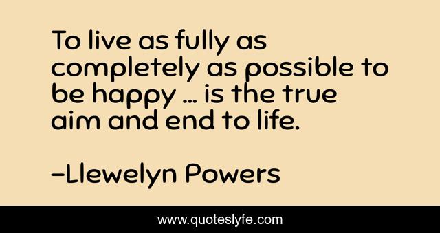 To live as fully as completely as possible to be happy ... is the true aim and end to life.