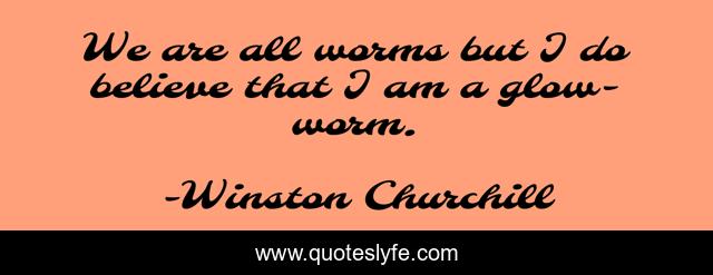 We are all worms but I do believe that I am a glow-worm.