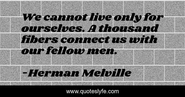 We cannot live only for ourselves. A thousand fibers connect us with our fellow men.